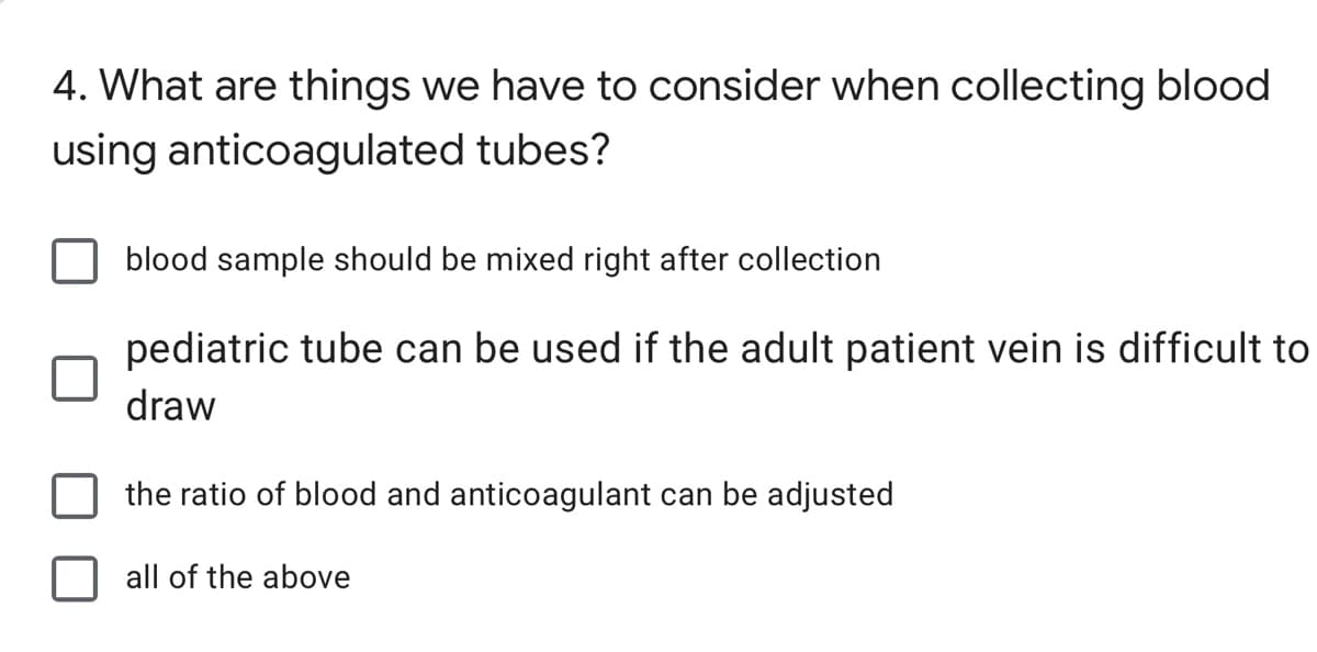 4. What are things we have to consider when collecting blood
using anticoagulated tubes?
blood sample should be mixed right after collection
pediatric tube can be used if the adult patient vein is difficult to
draw
the ratio of blood and anticoagulant can be adjusted
all of the above
