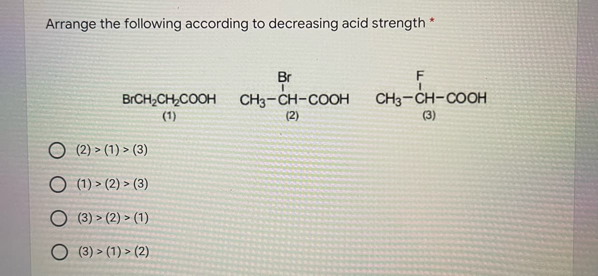 Arrange the following according to decreasing acid strength *
Br
CH3-CH-COOH
(2)
BRCH,CH,COOH
CH3-CH-COOH
(1)
(3)
(2) > (1) > (3)
O (1) > (2) > (3)
O (3) > (2) > (1)
(3) > (1) > (2)
