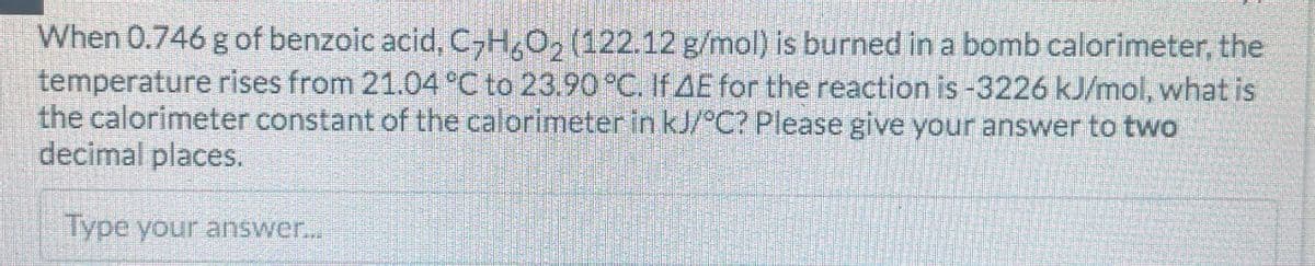 When 0.746 g of benzoic acid, C7H6O2 (122.12 g/mol) is burned in a bomb calorimeter, the
temperature rises from 21.04 °C to 23.90 °C. If AE for the reaction is -3226 kJ/mol, what is
the calorimeter constant of the calorimeter in kJ/°C? Please give your answer to two
decimal places.
Type your answer...