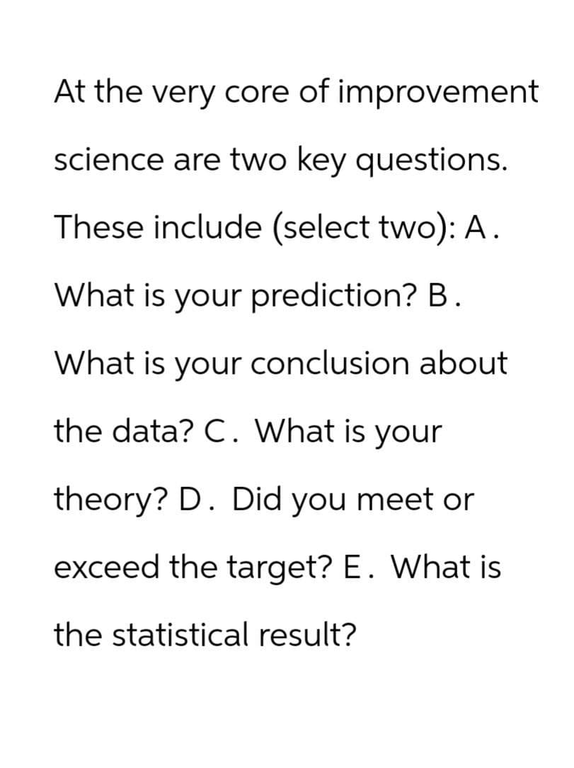 At the very core of improvement
science are two key questions.
These include (select two): A.
What is your prediction? B.
What is your conclusion about
the data? C. What is your
theory? D. Did you meet or
exceed the target? E. What is
the statistical result?