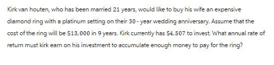Kirk van houten, who has been married 21 years, would like to buy his wife an expensive
diamond ring with a platinum setting on their 30-year wedding anniversary. Assume that the
cost of the ring will be $13,000 in 9 years. Kirk currently has $4,507 to invest. What annual rate of
return must kirk earn on his investment to accumulate enough money to pay for the ring?