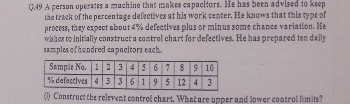 Q.49 A person operates a machine that makes capacitors. He has been advised to keep
the track of the percentage defectives at his work center. He knows that this type of
process, they expect about 4% defectives plus or minus some chance variation. He
wishes to initially construct a control chart for defectives. He has prepared ten daily
samples of hundred capacitors each.
Sample No. 1 2 3456 789 10
% defectives 4 3 36 195 12 4 3
) Construct the relevent control chart. What are upper and lower control limits?
