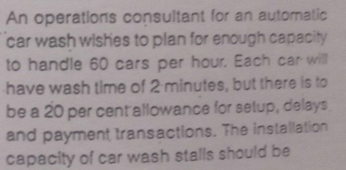 An operatlons consultant for an automatic
car wash wishes to plan for enough capacity
to handle 60 cars per hour. Each car will
have wash time of 2 minutes, but there is to
be a 20 per centallowance for setup, delays
and payment transactions. The installation
capacity of car wash stalls should be

