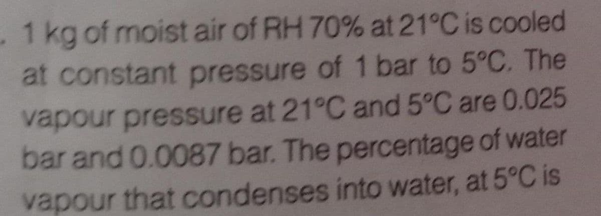 -1 kg of moist air of RH 70% at 21°C is cooled
at constant pressure of 1 bar to 5°C. The
vapour pressure at 21°C and 5°C are 0.025
bar and 0.0087 bar. The percentage of water
vapour that condenses into water, at 5°C is
