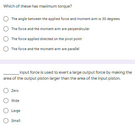 Which of these has maximum torque?
The angle between the applied force and moment arm is 30 degrees
The force and the moment arm are perpendicular
The force applied directed on the pivot point
O The force and the moment arm are parallel
input force is used to exert a large output force by making the
area of the output piston larger than the area of the input piston.
O Zero
O Wide
O Large
O Small