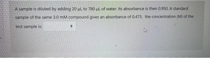 A sample is diluted by adding 20 pl to 780 ul of water. Its absorbance is then 0.950. A standard
sample of the same 3.0 mM compound gives an absorbance of 0.475. the concentration (M) of the
test sample is:
