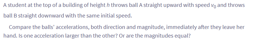 A student at the top of a building of heighth throws ball A straight upward with speed vo and throws
ball B straight downward with the same initial speed.
Compare the balls' accelerations, both direction and magnitude, immediately after they leave her
hand. Is one acceleration larger than the other? Or are the magnitudes equal?
