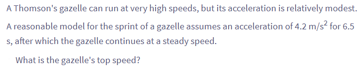 A Thomson's gazelle can run at very high speeds, but its acceleration is relatively modest.
A reasonable model for the sprint of a gazelle assumes an acceleration of 4.2 m/s² for 6.5
s, after which the gazelle continues at a steady speed.
What is the gazelle's top speed?