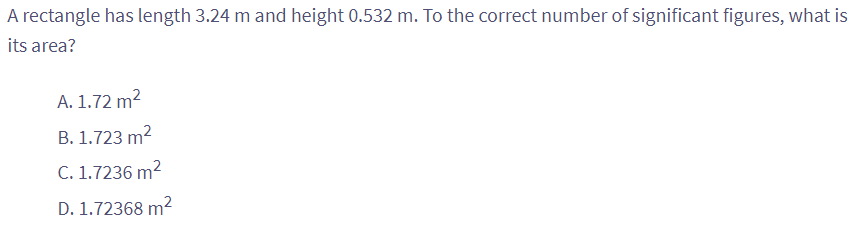 A rectangle has length 3.24 m and height 0.532 m. To the correct number of significant figures, what is
its area?
A. 1.72 m²
B. 1.723 m²
C. 1.7236 m²
D. 1.72368 m²