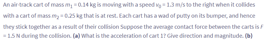 An air-track cart of mass m₁ = 0.14 kg is moving with a speed vo=1.3 m/s to the right when it collides
with a cart of mass m₂ = 0.25 kg that is at rest. Each cart has a wad of putty on its bumper, and hence
they stick together as a result of their collision Suppose the average contact force between the carts is F
= 1.5 N during the collision. (a) What is the acceleration of cart 1? Give direction and magnitude. (b)