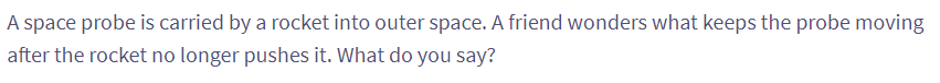 A space probe is carried by a rocket into outer space. A friend wonders what keeps the probe moving
after the rocket no longer pushes it. What do you say?