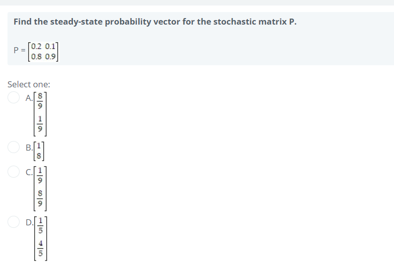 Find the steady-state probability vector for the stochastic matrix P.
P =
[0.2 0.1]
0.8 0.9
Select one:
A.
8-91-9
3
18
o
1969
415 41