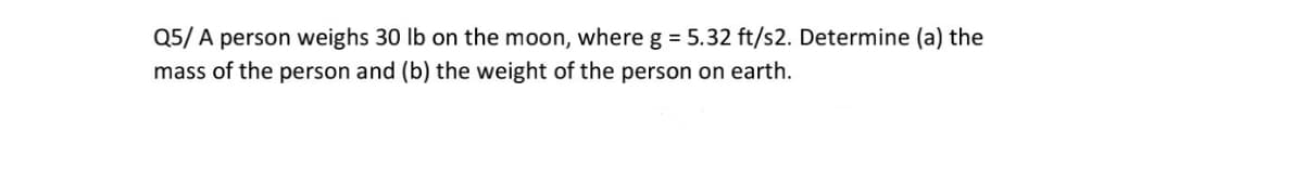 Q5/ A person weighs 30 lb on the moon, where g = 5.32 ft/s2. Determine (a) the
mass of the person and (b) the weight of the person on earth.
