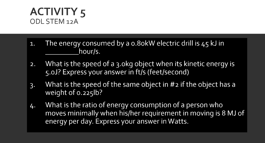 ACTIVITY 5
ODL STEM 12A
The energy consumed by a o.8okW electric drill is 45 kJ in
1.
_hour/s.
What is the speed of a 3.okg object when its kinetic energy is
5.0J? Express your answer in ft/s (feet/second)
2.
3.
What is the speed of the same object in #2 if the object has a
weight of o.225|b?
What is the ratio of energy consumption of a person who
moves minimally when his/her requirement in moving is 8 MJ of
energy per day. Express your answer in Watts.
4.
