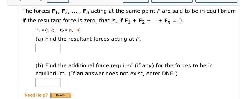 The forces F1, F2,
Fn acting at the same point P are said to be in equilibrium
.../
if the resultant force is zero, that is, if F1 + F2 +
+ Fn = 0.
...
F: = (3, 2), F2 = (5, -4)
(a) Find the resultant forces acting at P.
(b) Find the additional force required (if any) for the forces to be in
equilibrium. (If an answer does not exist, enter DNE.)
Need Help?
Read It
