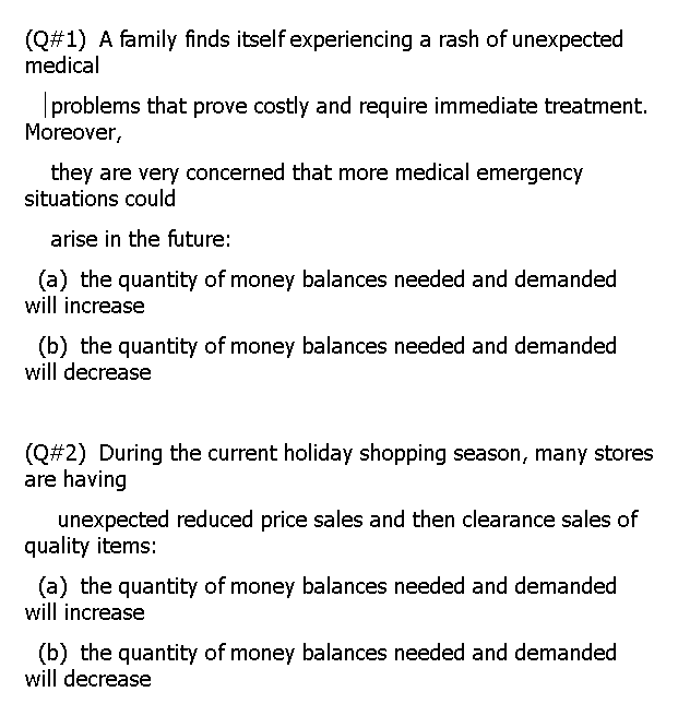 (Q#1) A family finds itself experiencing a rash of unexpected
medical
problems that prove costly and require immediate treatment.
Moreover,
they are very concerned that more medical emergency
situations could
arise in the future:
(a) the quantity of money balances needed and demanded
will increase
(b) the quantity of money balances needed and demanded
will decrease
(Q#2) During the current holiday shopping season, many stores
are having
unexpected reduced price sales and then clearance sales of
quality items:
(a) the quantity of money balances needed and demanded
will increase
(b) the quantity of money balances needed and demanded
will decrease
