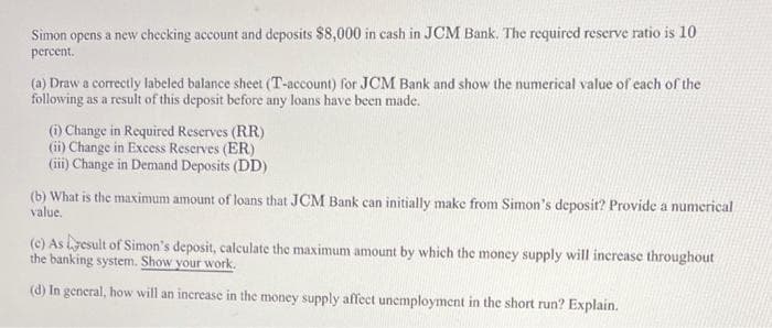 Simon opens a new checking account and deposits $8,000 in cash in JCM Bank. The required reserve ratio is 10
percent.
(a) Draw a correctly labeled balance sheet (T-account) for JCM Bank and show the numerical value of each of the
following as a result of this deposit before any loans have been made.
(i) Change in Required Reserves (RR)
(i) Change in Excess Reserves (ER)
(iii) Change in Demand Deposits (DD)
(b) What is the maximum amount of loans that JCM Bank can initially make from Simon's deposit? Provide a numerical
value.
(c) As yesult of Simon's deposit, calculate the maximum amount by which the money supply will increase throughout
the banking system. Show your work.
(d) In general, how will an increase in the money supply affect unemployment in the short run? Explain.
