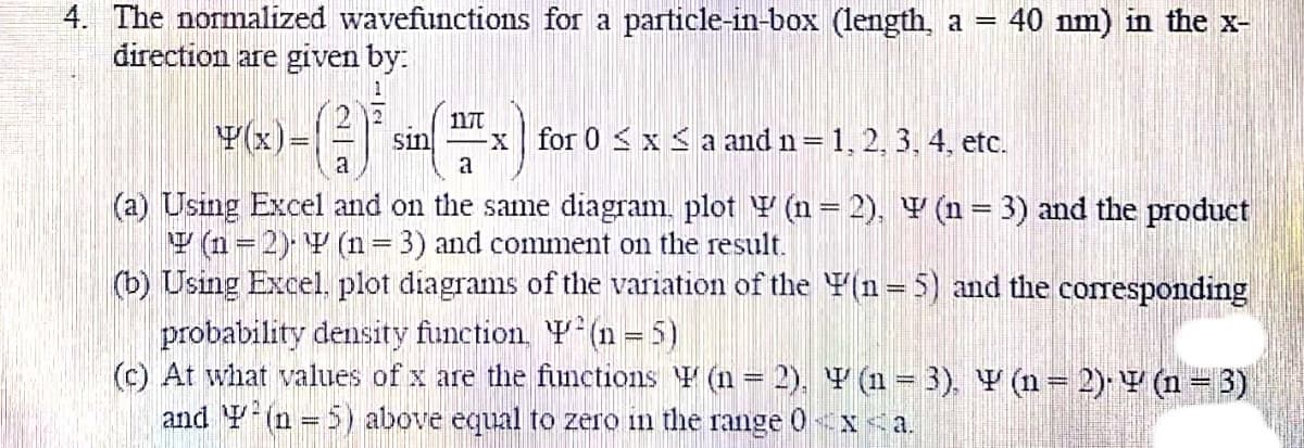 4. The normalized wavefunctions for a particle-in-box (length, a =
direction are given by.
40 nm) in the x-
2 12
Y(x)=|
117t
Sin
a
x for 0 < x < a and n= 1, 2, 3, 4, etc.
a
(a) Using Excel and on the same diagram. plot Y (n= 2), Y (n = 3) and the product
Y (n=2) Y (n=3) and comment on the result.
(b) Using Excel, plot diagrams of the variation of the Y(n=5) and the corresponding
probability density function, Y(n = 5)
(c) At what values of x are the fnctions Y (n = 2), Y (n = 3), V (n = 2) V (n = 3)
and Y (n = 5) above equal to zero in the range 0xa.
