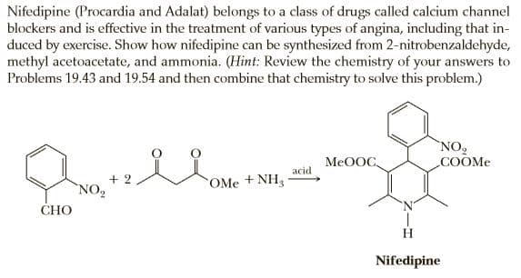 Nifedipine (Procardia and Adalat) belongs to a class of drugs called calcium channel
blockers and is effective in the treatment of various types of angina, including that in-
duced by exercise. Show how nifedipine can be synthesized from 2-nitrobenzaldehyde,
methyl acetoacetate, and ammonia. (Hint: Review the chemistry of your answers to
Problems 19.43 and 19.54 and then combine that chemistry to solve this problem.)
NO
COOME
MEOOC,
acid
+ 2
`NO2
OMe +NH3
СНО
H
Nifedipine

