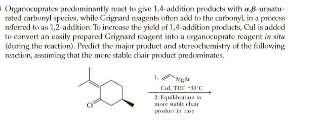 8 Organocuprates predominantly react to give 1,4-addition products with a,B-unsatu-
rated carbonyl species, while Grignard reagents often add to the carbonyl, in a process
referred to as 1,2-addition. To increase the yield of 1,4-addition products, Cul is added
to convert an easily prepared Grignard reagent into a organocuprate reagent in situ
(during the reaction). Predict the major product and stereochemistry of the following
reaction, assuming that the more stable chair product predominates.
MgBr
Cul, THF, -30 C
2. Equilibration to
more stable chair
product in base
