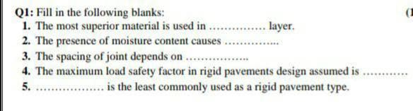 Q1: Fill in the following blanks:
.... layer.
1. The most superior material is used in ....
2. The presence of moisture content causes.
3. The spacing of joint depends on .
4. The maximum load safety factor in rigid pavements design assumed is
is the least commonly used as a rigid pavement type.
5.
**************
(