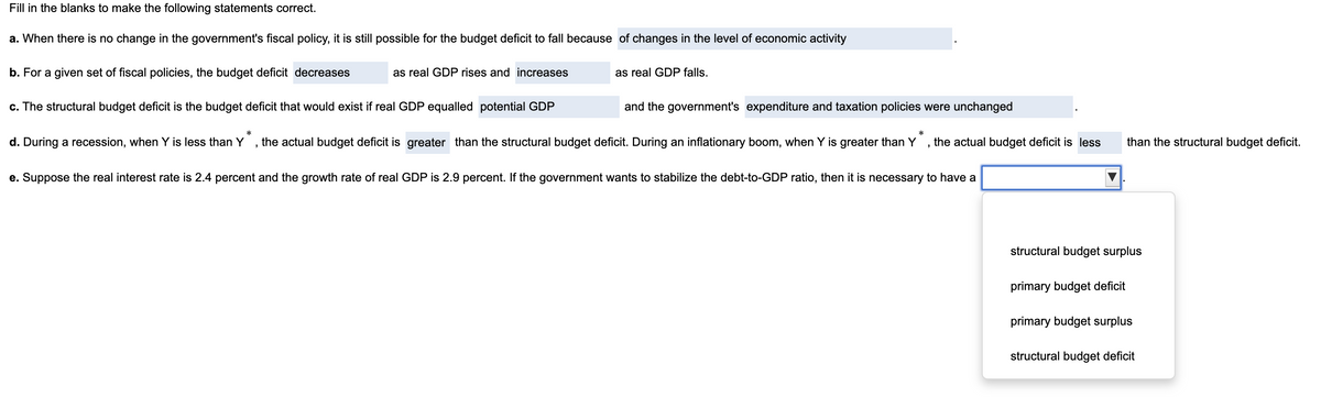 Fill in the blanks to make the following statements correct.
a. When there is no change in the government's fiscal policy, it is still possible for the budget deficit to fall because of changes in the level of economic activity
b. For a given set of fiscal policies, the budget deficit decreases
as real GDP rises and increases
c. The structural budget deficit is the budget deficit that would exist if real GDP equalled potential GDP
"
as real GDP falls.
and the government's expenditure and taxation policies were unchanged
*
*
d. During a recession, when Y is less than Y the actual budget deficit is greater than the structural budget deficit. During an inflationary boom, when Y is greater than Y the actual budget deficit is less than the structural budget deficit.
"
e. Suppose the real interest rate is 2.4 percent and the growth rate of real GDP is 2.9 percent. If the government wants to stabilize the debt-to-GDP ratio, then it is necessary to have a
structural budget surplus
primary budget deficit
primary budget surplus
structural budget deficit