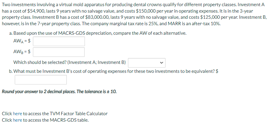 Two investments involving a virtual mold apparatus for producing dental crowns qualify for different property classes. Investment A
has a cost of $54,900, lasts 9 years with no salvage value, and costs $150,000 per year in operating expenses. It is in the 3-year
property class. Investment B has a cost of $83,000.00, lasts 9 years with no salvage value, and costs $125,000 per year. Investment B,
however, is in the 7-year property class. The company marginal tax rate is 25%, and MARR is an after-tax 10%.
a. Based upon the use of MACRS-GDS depreciation, compare the AW of each alternative.
AWA = $
AWB = $
Which should be selected? (Investment A; Investment B)
b. What must be Investment B's cost of operating expenses for these two investments to be equivalent? $
Round your answer to 2 decimal places. The tolerance is ± 10.
Click here to access the TVM Factor Table Calculator
Click here to access the MACRS-GDS table.