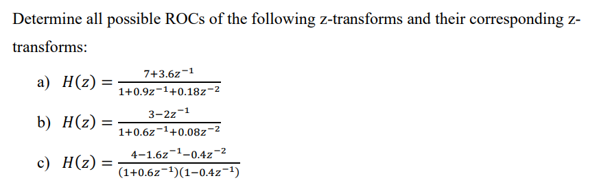 Determine all possible ROCs of the following z-transforms and their corresponding z-
transforms:
a) H(z) =
b) H(z)
c) H(z) =
=
7+3.6z-1
1+0.9z ¹+0.18z-2
3-2z-1
1+0.6z¹+0.08z-²
4-1.6z ¹-0.4z-²
(1+0.6z-¹)(1-0.4z-¹)