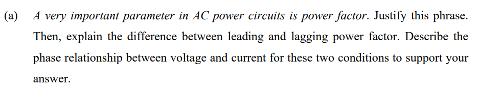 (a)
A very important parameter in AC power circuits is power factor. Justify this phrase.
Then, explain the difference between leading and lagging power factor. Describe the
phase relationship between voltage and current for these two conditions to support your
answer.