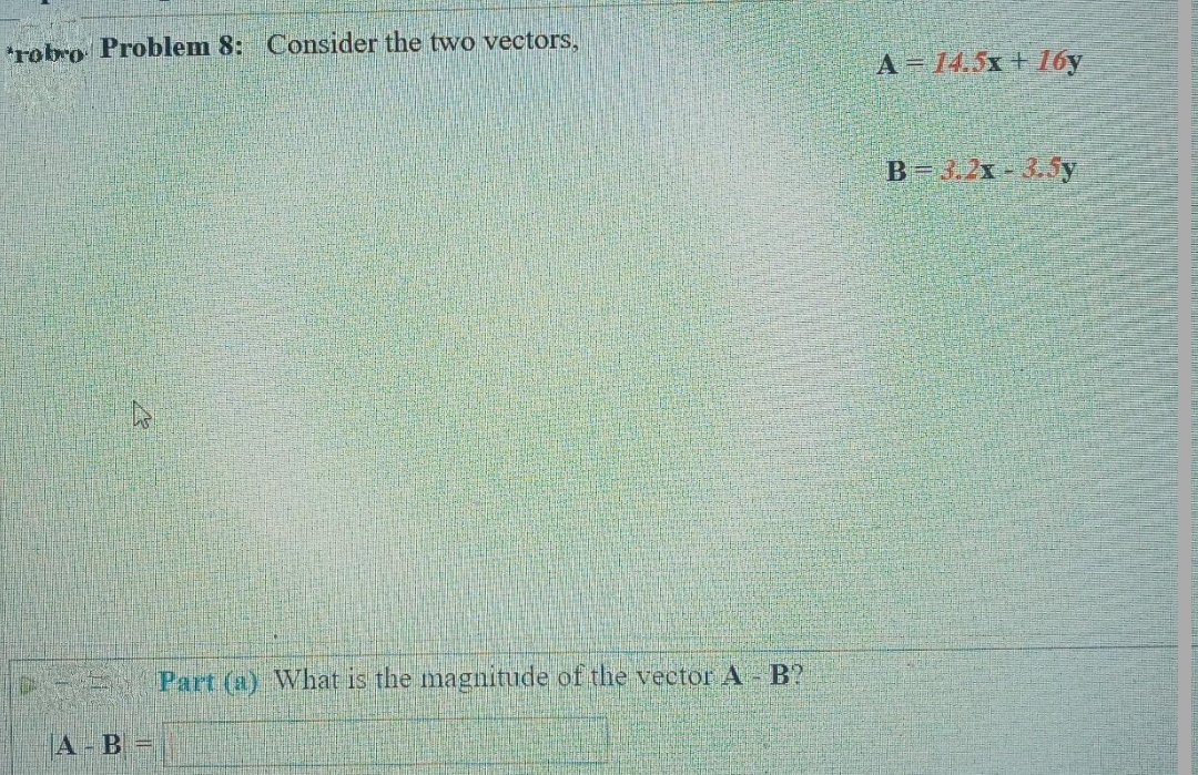 robro Problem 8: Consider the two vectors,
A - B =
Part (a) What is the magnitude of the vector A - B?
A = 14.5x+16y
B=3.2x-3.5y