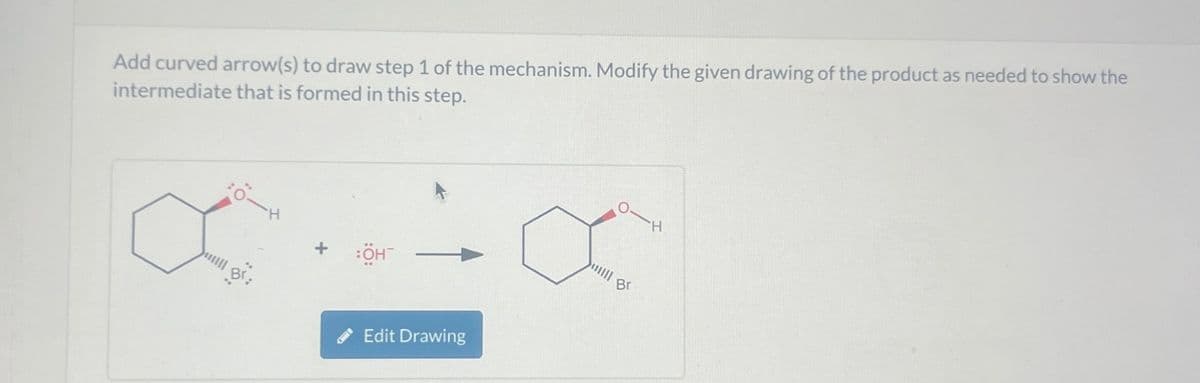 Add curved arrow(s) to draw step 1 of the mechanism. Modify the given drawing of the product as needed to show the
intermediate that is formed in this step.
Br.
:OH¯
Edit Drawing
H