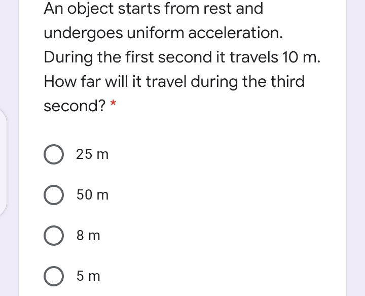 An object starts from rest and
undergoes uniform acceleration.
During the first second it travels 10 m.
How far will it travel during the third
second? *
О 25 m
О 50 m
8 m
O 5 m

