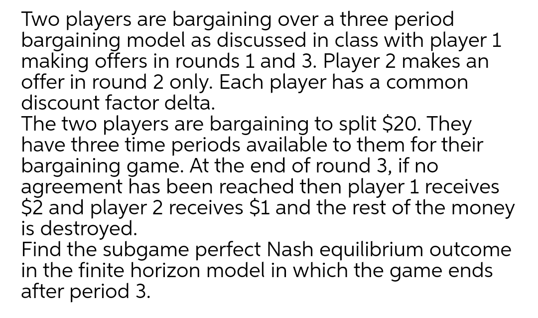 Two players are bargaining over a three period
bargaining model as discussed in class with player 1
making offers in rounds 1 and 3. Player 2 makes an
offer in round 2 only. Each player has a common
discount factor delta.
The two players are bargaining to split $20. They
have three time periods available to them for their
bargaining game. At the end of round 3, if no
agreement has been reached then player 1 receives
$2 and player 2 receives $1 and the rest of the money
is destroyed.
Find the subgame perfect Nash equilibrium outcome
in the finite horizon model in which the game ends
after period 3.
