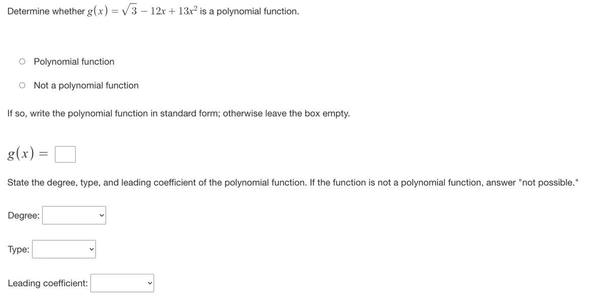 Determine whether g(x) = √√3 − 12x + 13x² is a polynomial function.
O Polynomial function
O Not a polynomial function
If so, write the polynomial function in standard form; otherwise leave the box empty.
g(x) =
=
State the degree, type, and leading coefficient of the polynomial function. If the function is not a polynomial function, answer "not possible."
Degree:
Type:
Leading coefficient:
