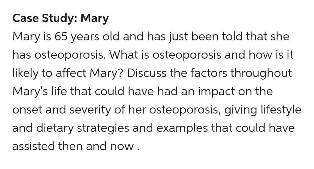 Case Study: Mary
Mary is 65 years old and has just been told that she
has osteoporosis. What is osteoporosis and how is it
likely to affect Mary? Discuss the factors throughout
Mary's life that could have had an impact on the
onset and severity of her osteoporosis, giving lifestyle
and dietary strategies and examples that could have
assisted then and now.