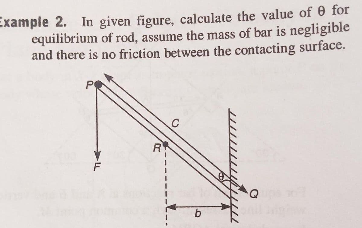 Example 2. In given figure, calculate the value of 0 for
equilibrium of rod, assume the mass of bar is negligible
and there is no friction between the contacting surface.
P
F
R
C
b
Q