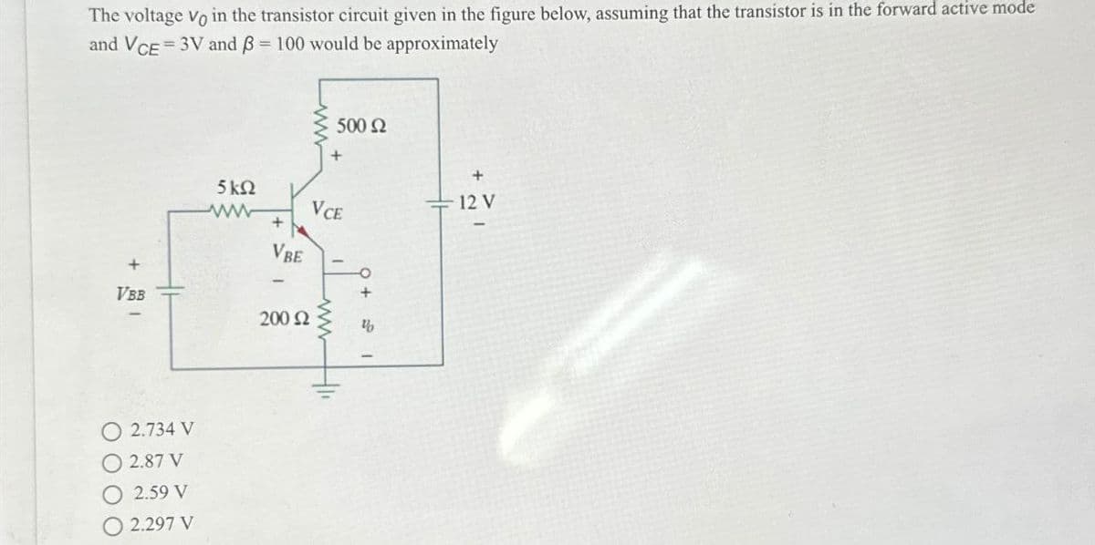 The voltage Vo in the transistor circuit given in the figure below, assuming that the transistor is in the forward active mode
and VCE =3V and ẞ = 100 would be approximately
==
500 Ω
5 ΚΩ
www
+
+
VCE
VBE
+
VBB
200 Ω
"
2.734 V
2.87 V
2.59 V
2.297 V
+
12 V