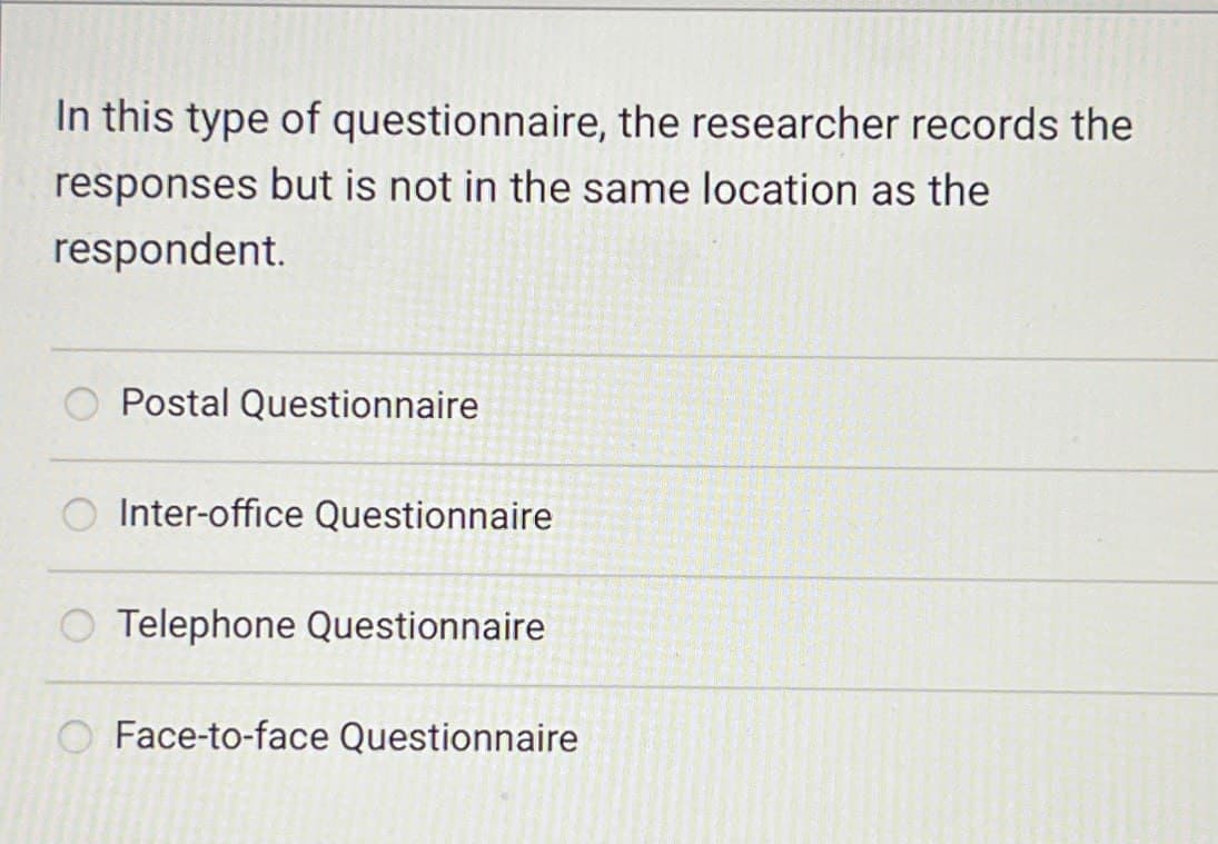 In this type of questionnaire, the researcher records the
responses but is not in the same location as the
respondent.
Postal Questionnaire
Inter-office Questionnaire
Telephone Questionnaire
Face-to-face Questionnaire