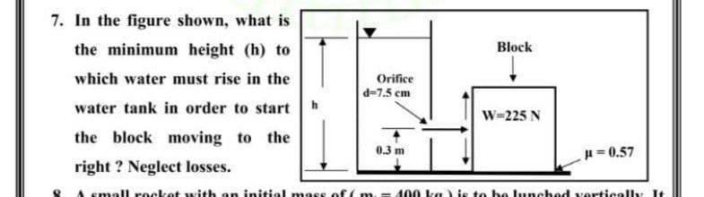 7. In the figure shown, what is
the minimum height (h) to
Block
which water must rise in the
Orifice
d=7.5 cm
water tank in order to start
W=225 N
the block moving to the
0.3 m
u= 0.57
right ? Neglect losses.
A small rocket with an initial mass of (m.
400 ka) is to be lunched vertically It
