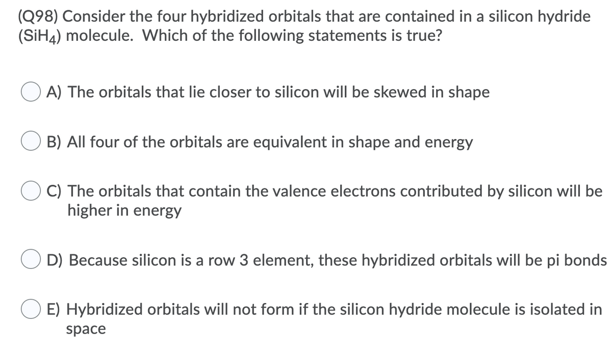 (Q98) Consider the four hybridized orbitals that are contained in a silicon hydride
(SIH4) molecule. Which of the following statements is true?
O A) The orbitals that lie closer to silicon will be skewed in shape
B) All four of the orbitals are equivalent in shape and energy
C) The orbitals that contain the valence electrons contributed by silicon will be
higher in energy
D) Because silicon is a row 3 element, these hybridized orbitals will be pi bonds
E) Hybridized orbitals will not form if the silicon hydride molecule is isolated in
space
