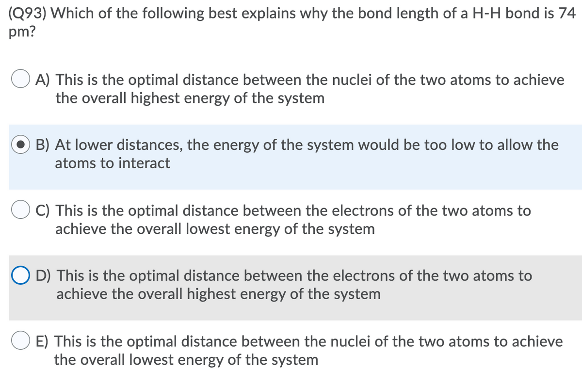 (Q93) Which of the following best explains why the bond length of a H-H bond is 74
pm?
A) This is the optimal distance between the nuclei of the two atoms to achieve
the overall highest energy of the system
B) At lower distances, the energy of the system would be too low to allow the
atoms to interact
C) This is the optimal distance between the electrons of the two atoms to
achieve the overall lowest energy of the system
O D) This is the optimal distance between the electrons of the two atoms to
achieve the overall highest energy of the system
E) This is the optimal distance between the nuclei of the two atoms to achieve
the overall lowest energy of the system
