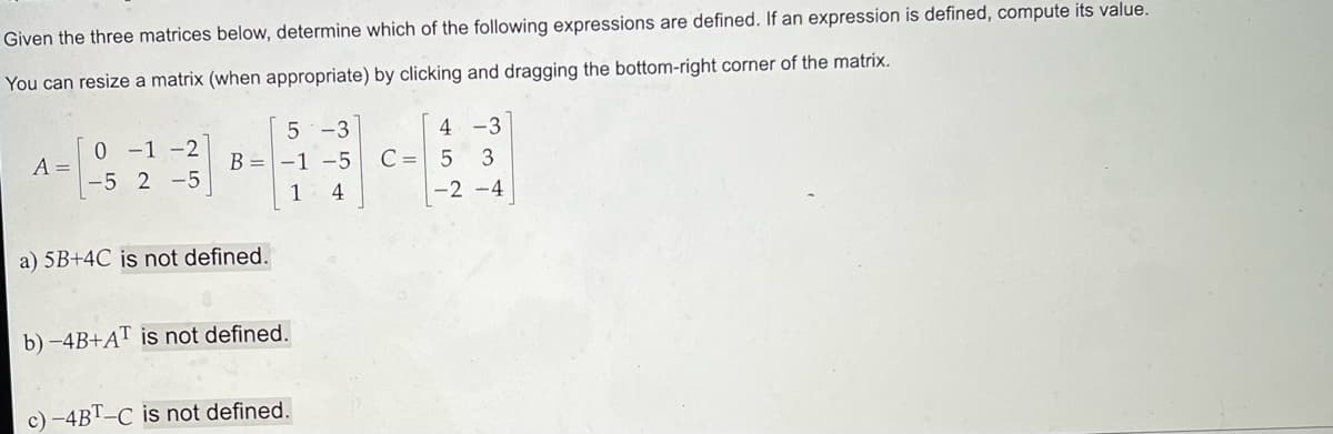 Given
the three matrices below, determine which of the following expressions are defined. If an expression is defined, compute its value.
You can resize a matrix (when appropriate) by clicking and dragging the bottom-right corner of the matrix.
A =
0 -1 -2
-5 2-5
5-3
B = -1 -5 C =
1
4
a) 5B+4C is not defined.
b) -4B+AT is not defined.
c) -4BT-C is not defined.
452
-3
3
-2-4