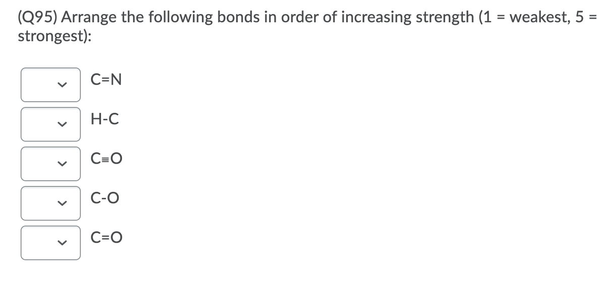 (Q95) Arrange the following bonds in order of increasing strength (1 = weakest, 5 =
strongest):
C=N
H-C
C=O
C-O
C=O
>
>
>
>
