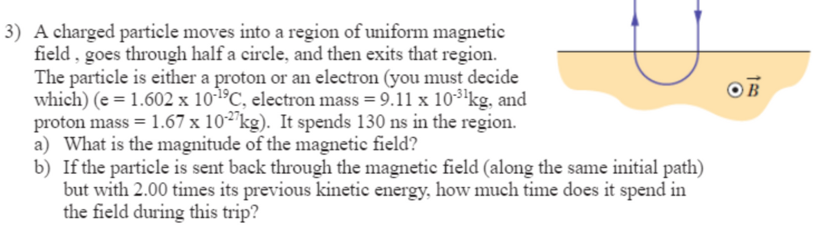 3) A charged particle moves into a region of uniform magnetic
field, goes through half a circle, and then exits that region.
The particle is either a proton or an electron (you must decide
which) (e = 1.602 x 10-1⁹C, electron mass = 9.11 x 10-¹³¹kg, and
proton mass = 1.67 x 10-27kg). It spends 130 ns in the region.
a) What is the magnitude of the magnetic field?
b) If the particle is sent back through the magnetic field (along the same initial path)
but with 2.00 times its previous kinetic energy, how much time does it spend in
the field during this trip?
OB