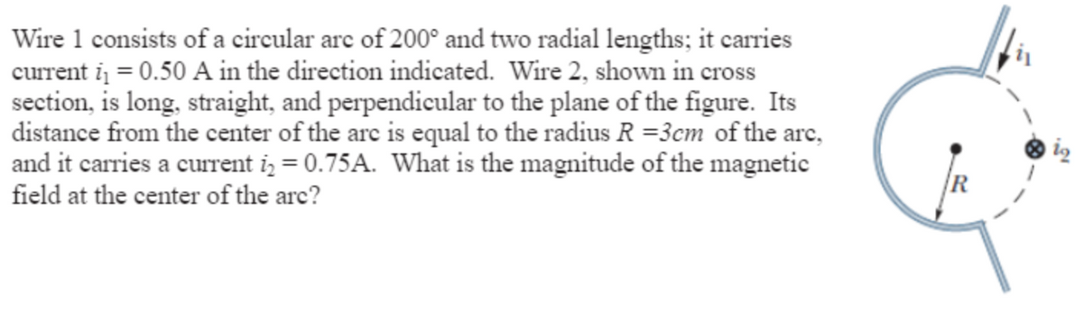 Wire 1 consists of a circular are of 200° and two radial lengths; it carries
current i = 0.50 A in the direction indicated. Wire 2, shown in cross
section, is long, straight, and perpendicular to the plane of the figure. Its
distance from the center of the arc is equal to the radius R =3cm of the arc,
and it carries a current i = 0.75A. What is the magnitude of the magnetic
field at the center of the arc?