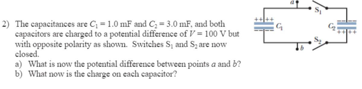 2) The capacitances are C₁ = 1.0 mF and C₂ = 3.0 mF, and both
capacitors are charged to a potential difference of V = 100 V but
with opposite polarity as shown. Switches S₁ and S₂ are now
closed.
a) What is now the potential difference between points a and b?
b) What now is the charge on each capacitor?
G
a
Sq