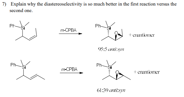 7) Explain why the diastereoselectivity is so much better in the first reaction versus the
second one.
Ph-
Ph-
m-СРВА
+ errintioner
95:5 anti:syn
Ph-
Ph-
m-CPBA
+ enantiomer
61:39 canti:syn
