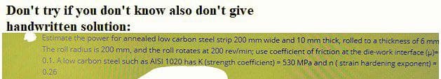 Don't try if you don't know also don't give
handwritten solution:
Estimate the power for annealed low carbon steel strip 200 mm wide and 10 mm thíck, rolled to a thickness of 6 mm
The roll radius is 200 mm, and the roll rotates at 200 rev/min; use coefficient of friction at the die-work interface (p)=
0.1. A low carbon steel such as AISI 1020 has K (strength coefficient) = 530 MPa and n ( strain hardening exponent) -
0.26
