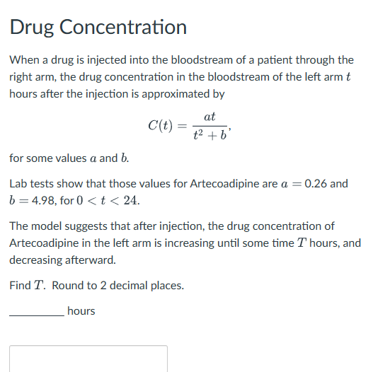 Drug Concentration
When a drug is injected into the bloodstream of a patient through the
right arm, the drug concentration in the bloodstream of the left arm t
hours after the injection is approximated by
at
C(t) =
t² + b'
for some values a and b.
Lab tests show that those values for Artecoadipine are a = 0.26 and
b=4.98, for 0<t< 24.
The model suggests that after injection, the drug concentration of
Artecoadipine in the left arm is increasing until some time T hours, and
decreasing afterward.
Find T. Round to 2 decimal places.
hours