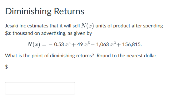 Diminishing Returns
Jesaki Inc estimates that it will sell N(x) units of product after spending
$x thousand on advertising, as given by
N(x) = 0.53 x 49 x³- 1,063 x² + 156,815.
What is the point of diminishing returns? Round to the nearest dollar.
$